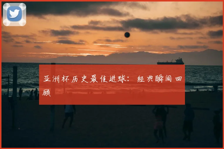 亚洲杯历史最佳进球:经典瞬间回顾