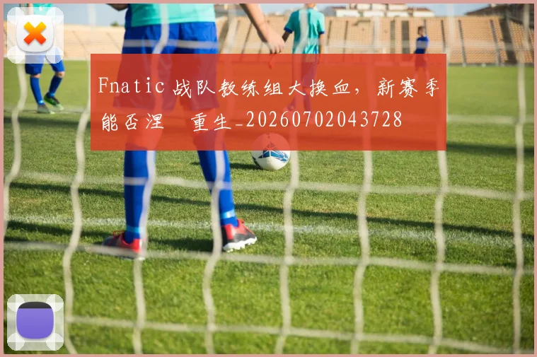 Fnatic 战队教练组大换血，新赛季能否涅槃重生_20260702043728