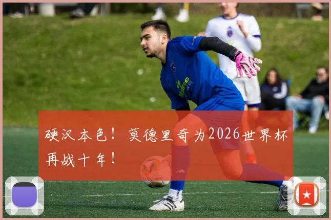 硬汉本色！莫德里奇为2026世界杯再战十年！