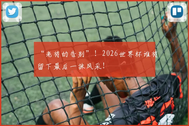 “老将的告别”！2026世界杯谁将留下最后一抹风采！