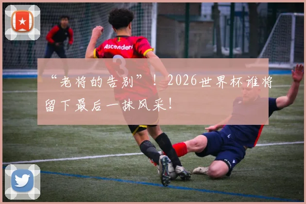 “老将的告别”！2026世界杯谁将留下最后一抹风采！