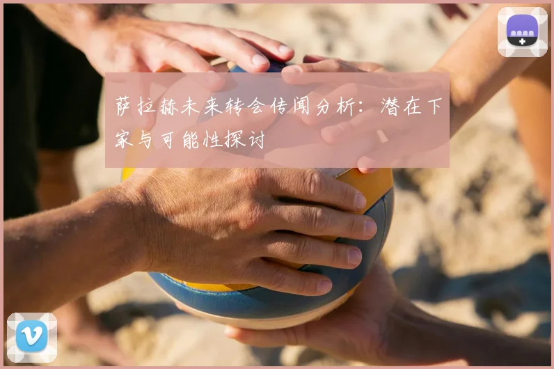萨拉赫未来转会传闻分析：潜在下家与可能性探讨