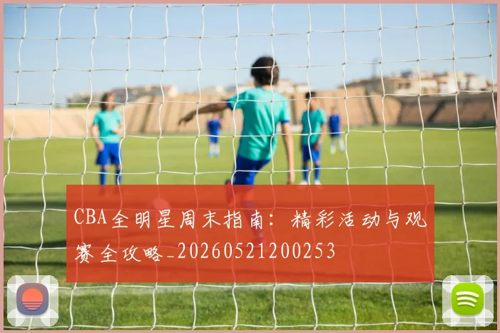 CBA全明星周末指南：精彩活动与观赛全攻略_20260521200253