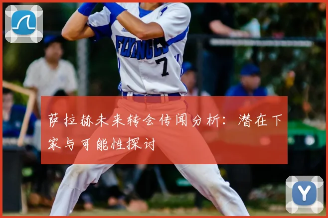 萨拉赫未来转会传闻分析：潜在下家与可能性探讨
