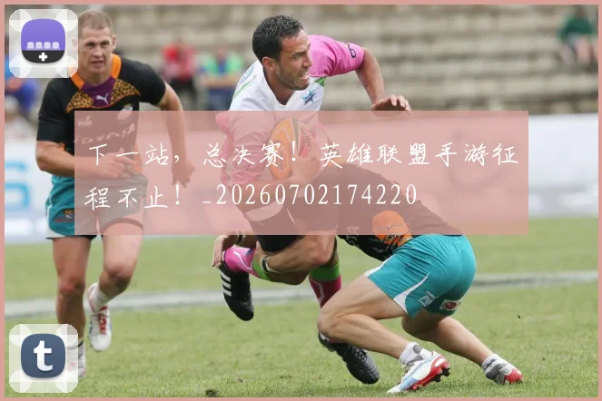 下一站，总决赛！英雄联盟手游征程不止！_20260702174220
